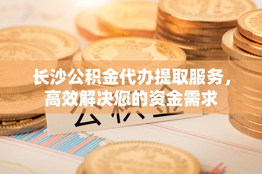 盘锦长沙公积金代办提取服务，高效解决您的资金需求