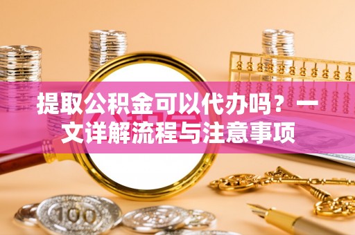 盘锦提取公积金可以代办吗？一文详解流程与注意事项