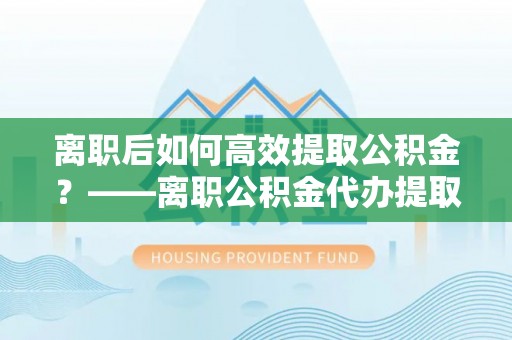 盘锦离职后如何高效提取公积金？——离职公积金代办提取全流程解析