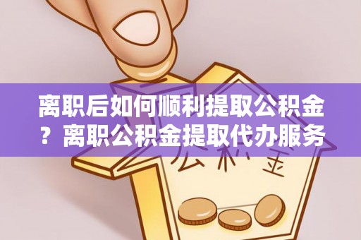 盘锦离职后如何顺利提取公积金？离职公积金提取代办服务帮你搞定！