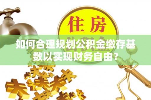 盘锦如何合理规划公积金缴存基数以实现财务自由？