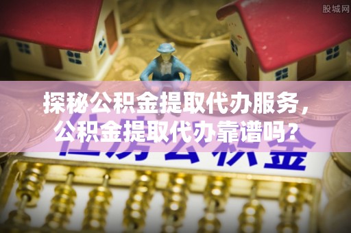 盘锦探秘公积金提取代办服务，公积金提取代办靠谱吗？