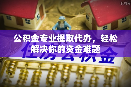 盘锦公积金专业提取代办，轻松解决你的资金难题