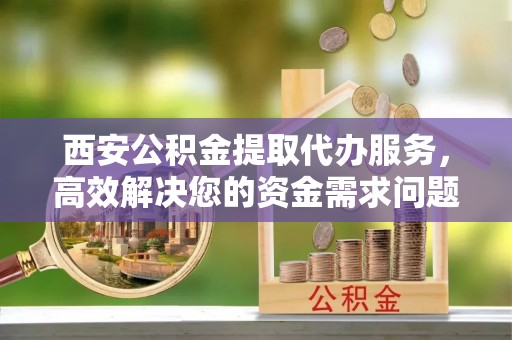 盘锦西安公积金提取代办服务，高效解决您的资金需求问题