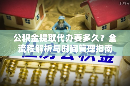 盘锦公积金提取代办要多久？全流程解析与时间管理指南