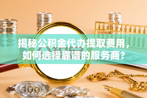 盘锦揭秘公积金代办提取费用，如何选择靠谱的服务商？