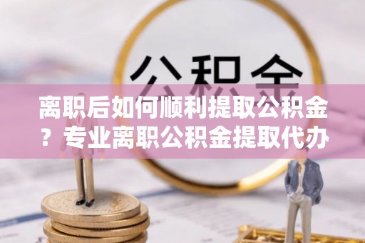 盘锦离职后如何顺利提取公积金？专业离职公积金提取代办服务指南