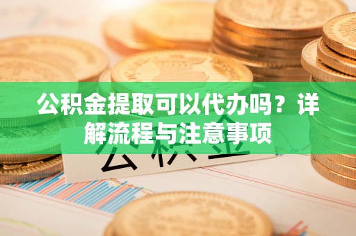 盘锦公积金提取可以代办吗？详解流程与注意事项