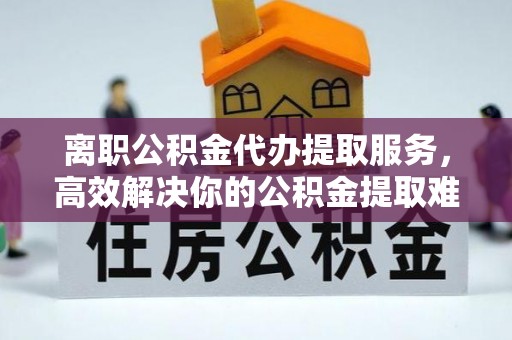 盘锦离职公积金代办提取服务，高效解决你的公积金提取难题