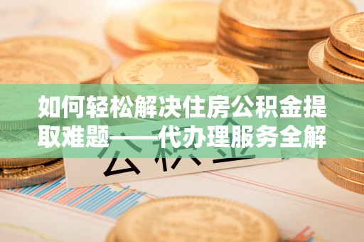 盘锦如何轻松解决住房公积金提取难题——代办理服务全解析