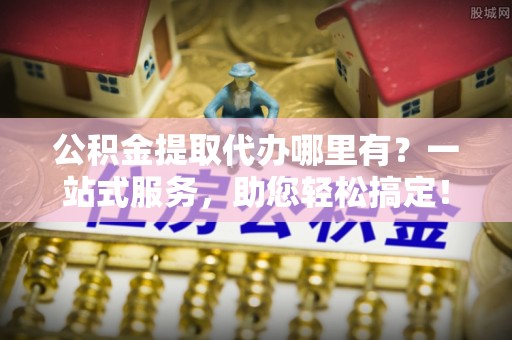 盘锦公积金提取代办哪里有？一站式服务，助您轻松搞定！