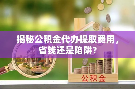 盘锦揭秘公积金代办提取费用，省钱还是陷阱？