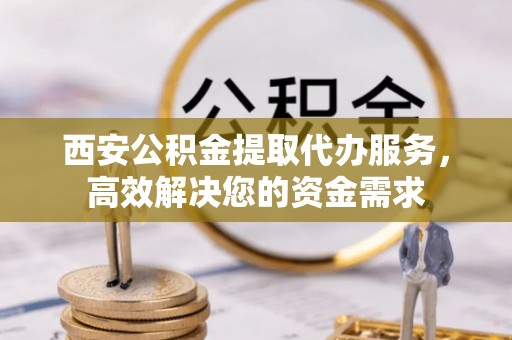盘锦西安公积金提取代办服务，高效解决您的资金需求