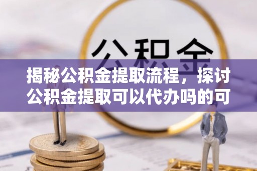 盘锦揭秘公积金提取流程，探讨公积金提取可以代办吗的可行性与注意事项