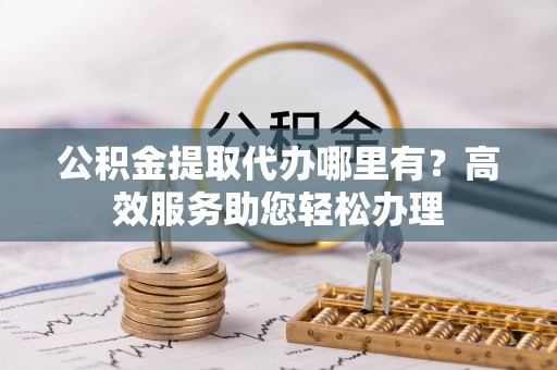 盘锦公积金提取代办哪里有？高效服务助您轻松办理