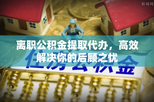 盘锦离职公积金提取代办，高效解决你的后顾之忧