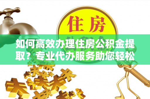 盘锦如何高效办理住房公积金提取？专业代办服务助您轻松搞定