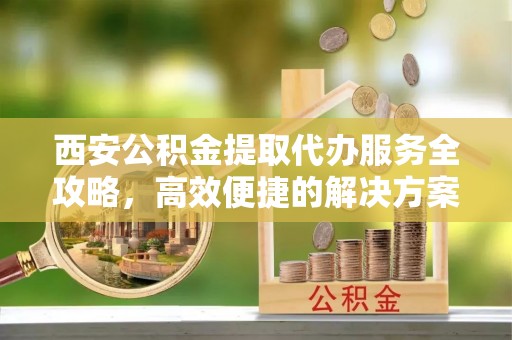 盘锦西安公积金提取代办服务全攻略，高效便捷的解决方案