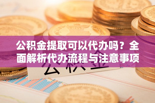 盘锦公积金提取可以代办吗？全面解析代办流程与注意事项